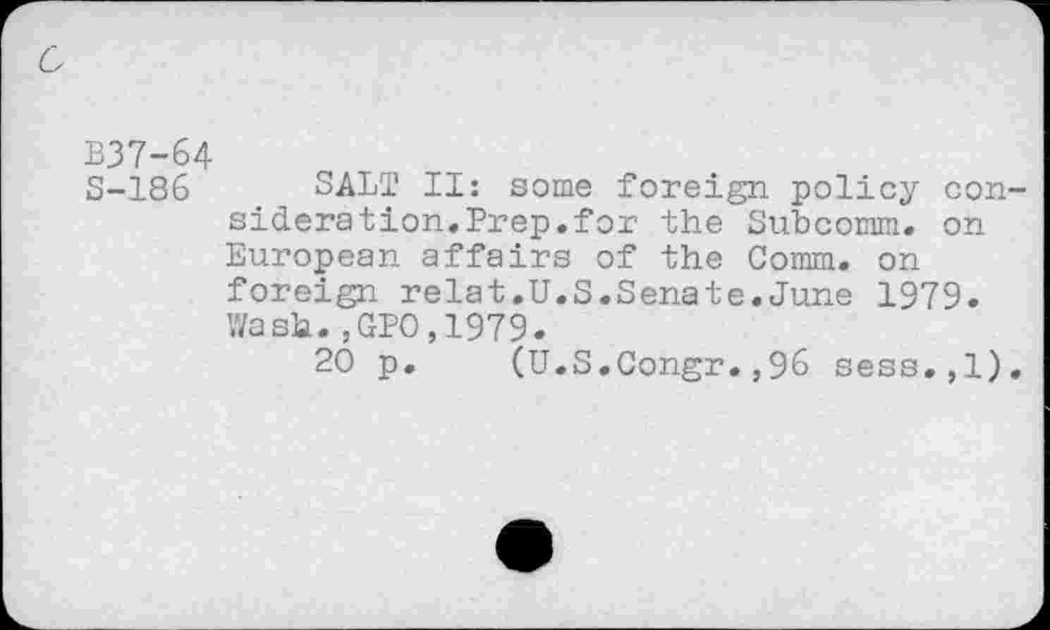 ﻿c
B37-64
S-186 SALT II: some foreign policy consideration.Prep.for the Subcomm, on European affairs of the Comm, on foreign relat.U.S.Senate.June 1979. Wash.,GPO,1979.
20 p. (U.S.Congr.,96 sess.,1).